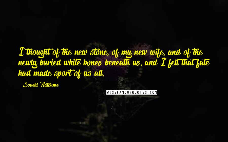 Soseki Natsume Quotes: I thought of the new stone, of my new wife, and of the newly buried white bones beneath us, and I felt that fate had made sport of us all.