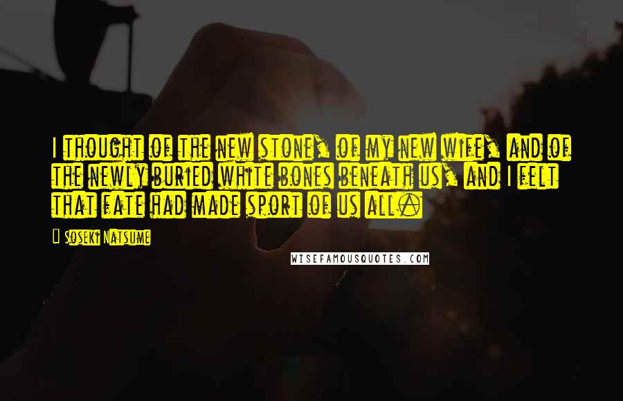Soseki Natsume Quotes: I thought of the new stone, of my new wife, and of the newly buried white bones beneath us, and I felt that fate had made sport of us all.