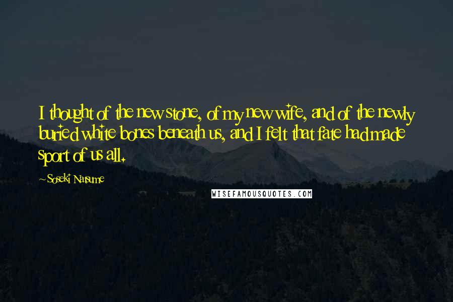 Soseki Natsume Quotes: I thought of the new stone, of my new wife, and of the newly buried white bones beneath us, and I felt that fate had made sport of us all.