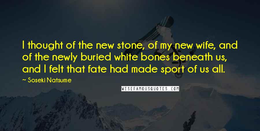 Soseki Natsume Quotes: I thought of the new stone, of my new wife, and of the newly buried white bones beneath us, and I felt that fate had made sport of us all.