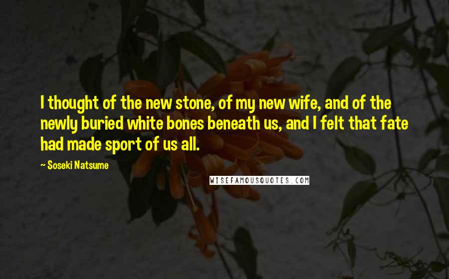 Soseki Natsume Quotes: I thought of the new stone, of my new wife, and of the newly buried white bones beneath us, and I felt that fate had made sport of us all.