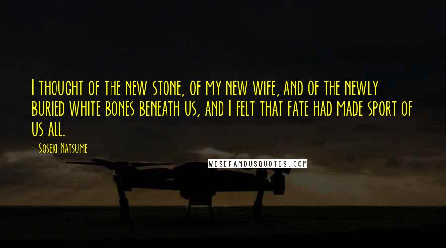 Soseki Natsume Quotes: I thought of the new stone, of my new wife, and of the newly buried white bones beneath us, and I felt that fate had made sport of us all.