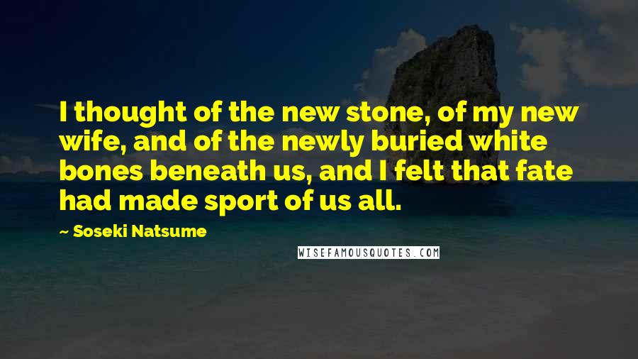 Soseki Natsume Quotes: I thought of the new stone, of my new wife, and of the newly buried white bones beneath us, and I felt that fate had made sport of us all.