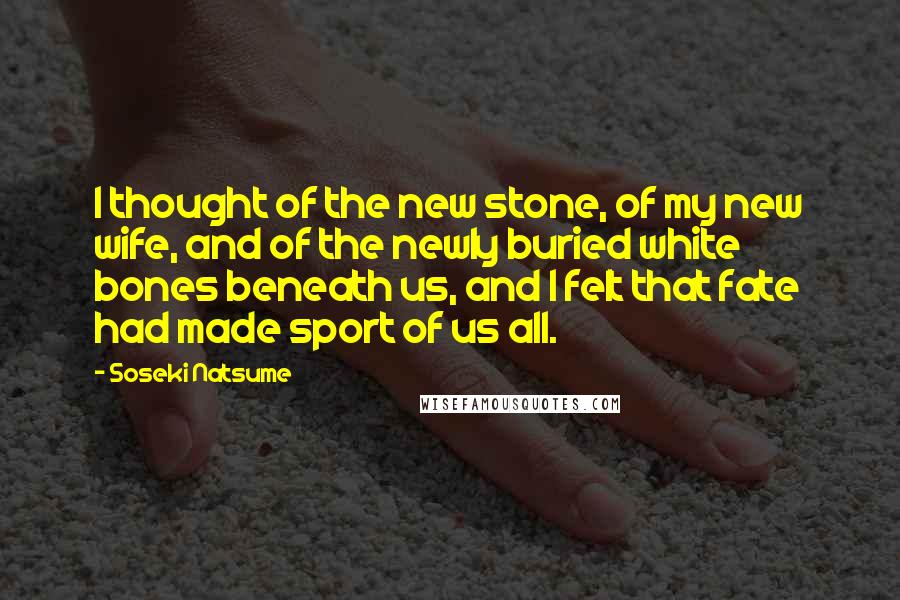 Soseki Natsume Quotes: I thought of the new stone, of my new wife, and of the newly buried white bones beneath us, and I felt that fate had made sport of us all.