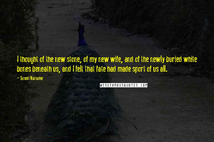 Soseki Natsume Quotes: I thought of the new stone, of my new wife, and of the newly buried white bones beneath us, and I felt that fate had made sport of us all.