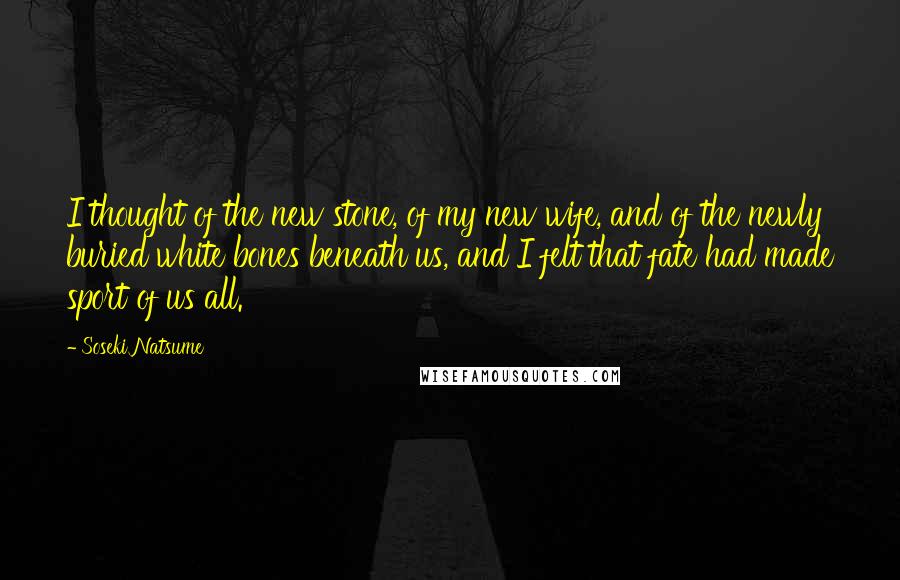 Soseki Natsume Quotes: I thought of the new stone, of my new wife, and of the newly buried white bones beneath us, and I felt that fate had made sport of us all.