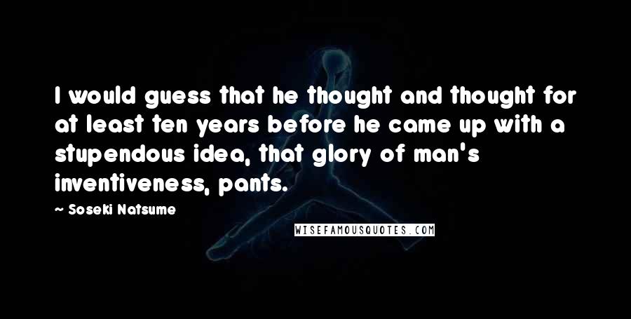 Soseki Natsume Quotes: I would guess that he thought and thought for at least ten years before he came up with a stupendous idea, that glory of man's inventiveness, pants.