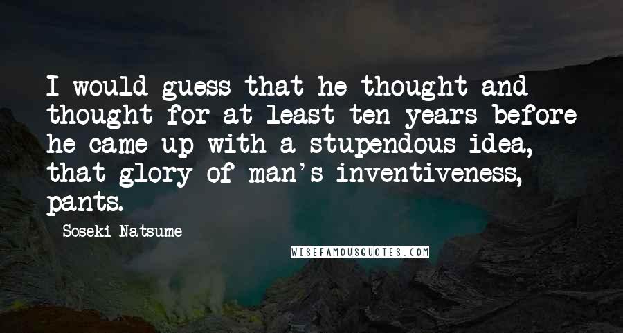 Soseki Natsume Quotes: I would guess that he thought and thought for at least ten years before he came up with a stupendous idea, that glory of man's inventiveness, pants.