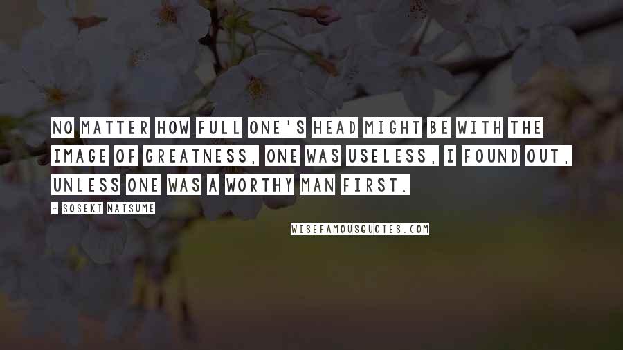 Soseki Natsume Quotes: No matter how full one's head might be with the image of greatness, one was useless, I found out, unless one was a worthy man first.