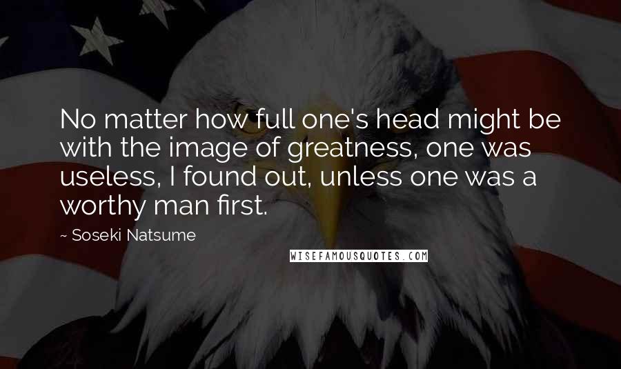 Soseki Natsume Quotes: No matter how full one's head might be with the image of greatness, one was useless, I found out, unless one was a worthy man first.