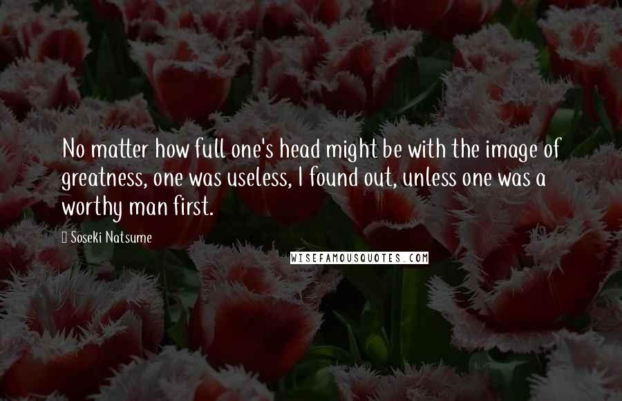 Soseki Natsume Quotes: No matter how full one's head might be with the image of greatness, one was useless, I found out, unless one was a worthy man first.