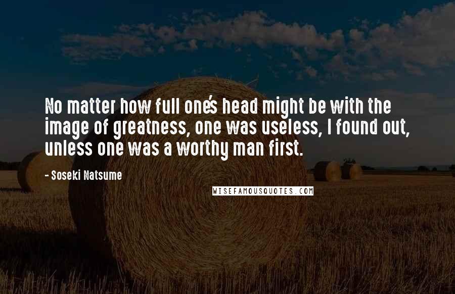 Soseki Natsume Quotes: No matter how full one's head might be with the image of greatness, one was useless, I found out, unless one was a worthy man first.