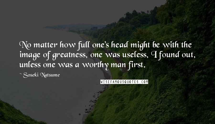 Soseki Natsume Quotes: No matter how full one's head might be with the image of greatness, one was useless, I found out, unless one was a worthy man first.