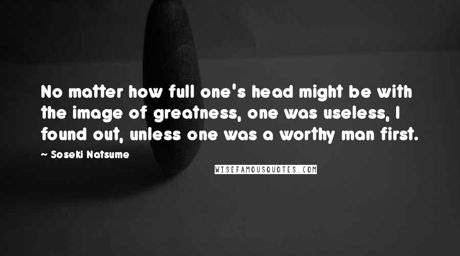 Soseki Natsume Quotes: No matter how full one's head might be with the image of greatness, one was useless, I found out, unless one was a worthy man first.