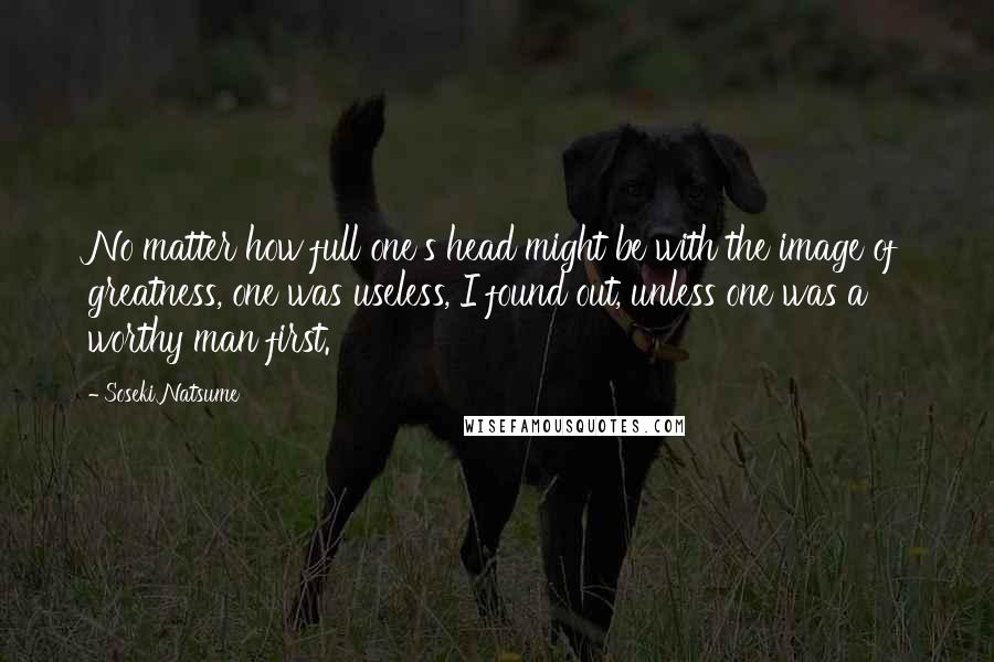 Soseki Natsume Quotes: No matter how full one's head might be with the image of greatness, one was useless, I found out, unless one was a worthy man first.