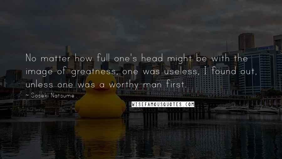 Soseki Natsume Quotes: No matter how full one's head might be with the image of greatness, one was useless, I found out, unless one was a worthy man first.