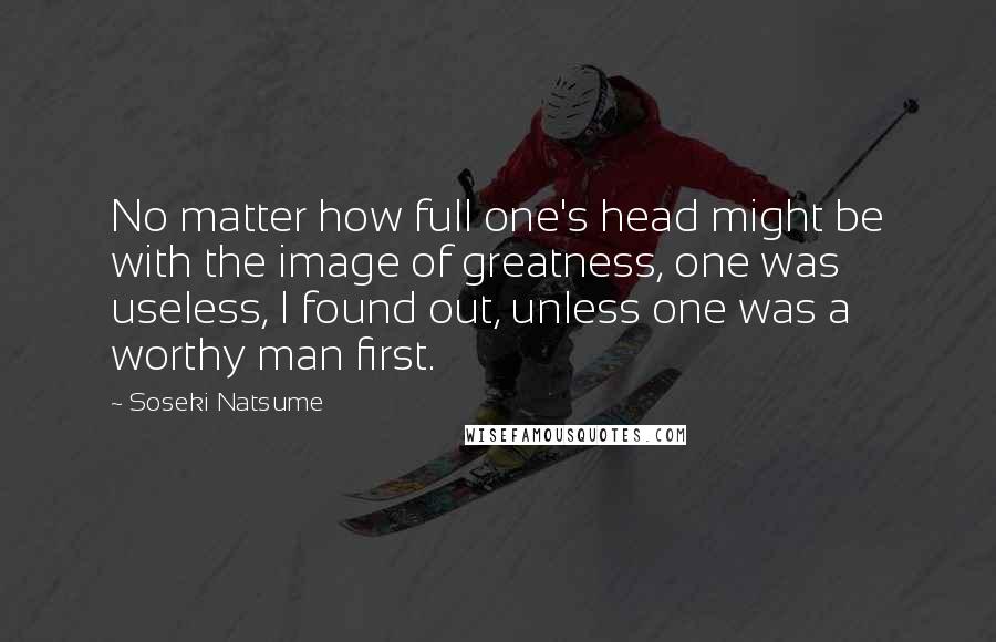 Soseki Natsume Quotes: No matter how full one's head might be with the image of greatness, one was useless, I found out, unless one was a worthy man first.