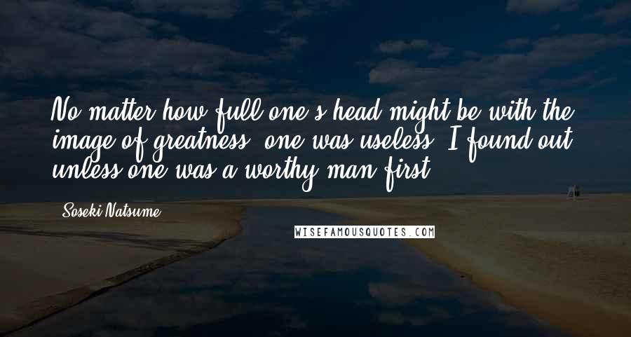 Soseki Natsume Quotes: No matter how full one's head might be with the image of greatness, one was useless, I found out, unless one was a worthy man first.