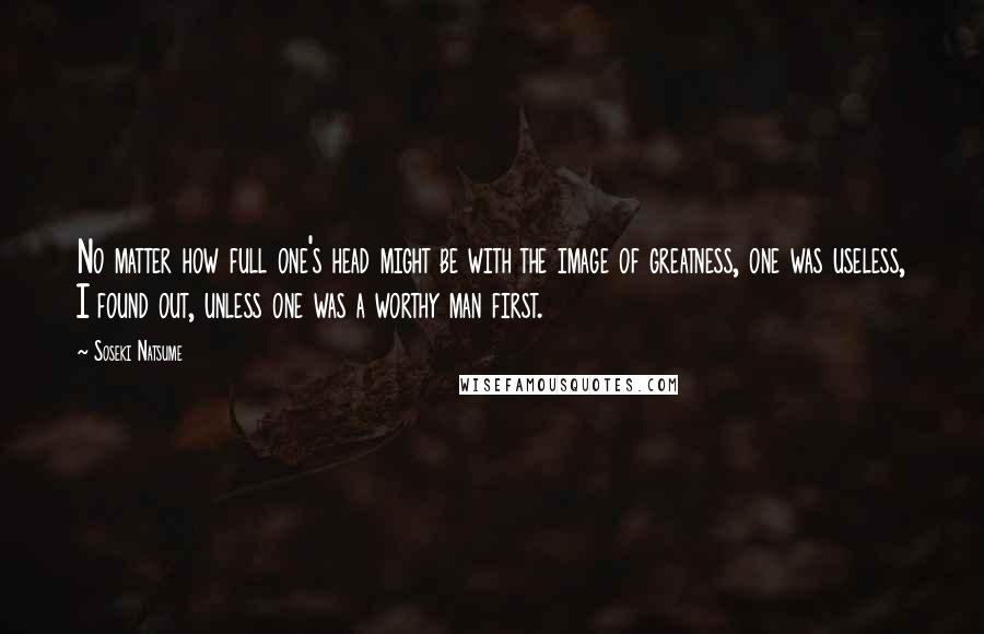 Soseki Natsume Quotes: No matter how full one's head might be with the image of greatness, one was useless, I found out, unless one was a worthy man first.
