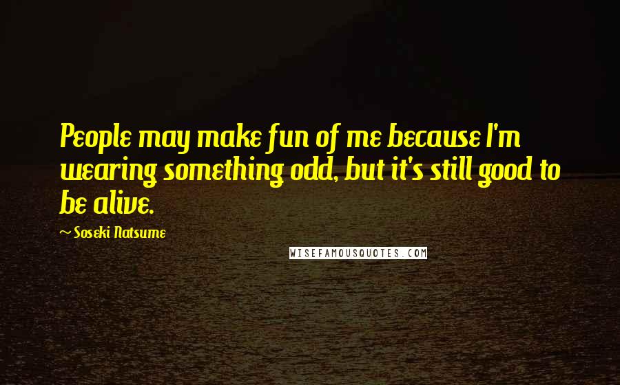 Soseki Natsume Quotes: People may make fun of me because I'm wearing something odd, but it's still good to be alive.