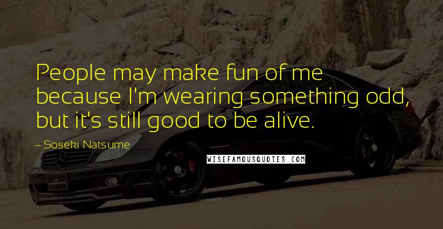 Soseki Natsume Quotes: People may make fun of me because I'm wearing something odd, but it's still good to be alive.