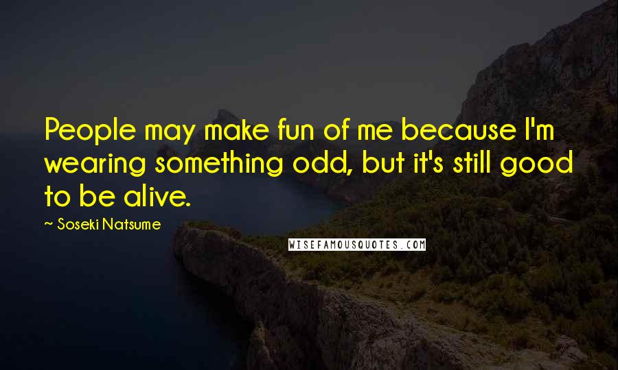 Soseki Natsume Quotes: People may make fun of me because I'm wearing something odd, but it's still good to be alive.