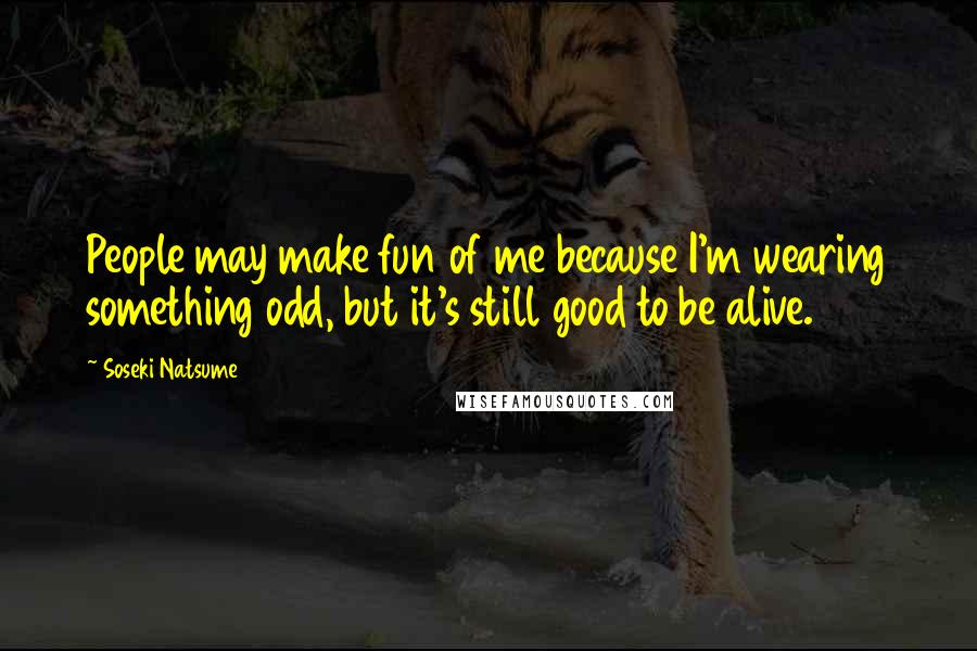 Soseki Natsume Quotes: People may make fun of me because I'm wearing something odd, but it's still good to be alive.