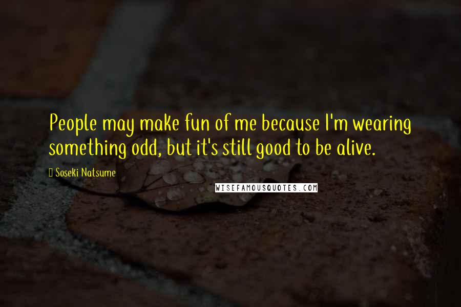 Soseki Natsume Quotes: People may make fun of me because I'm wearing something odd, but it's still good to be alive.