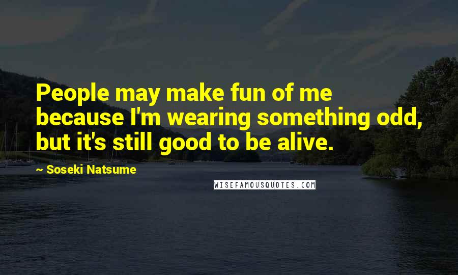 Soseki Natsume Quotes: People may make fun of me because I'm wearing something odd, but it's still good to be alive.