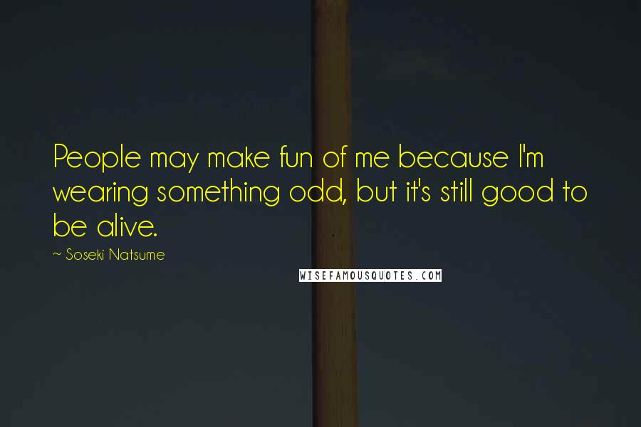 Soseki Natsume Quotes: People may make fun of me because I'm wearing something odd, but it's still good to be alive.