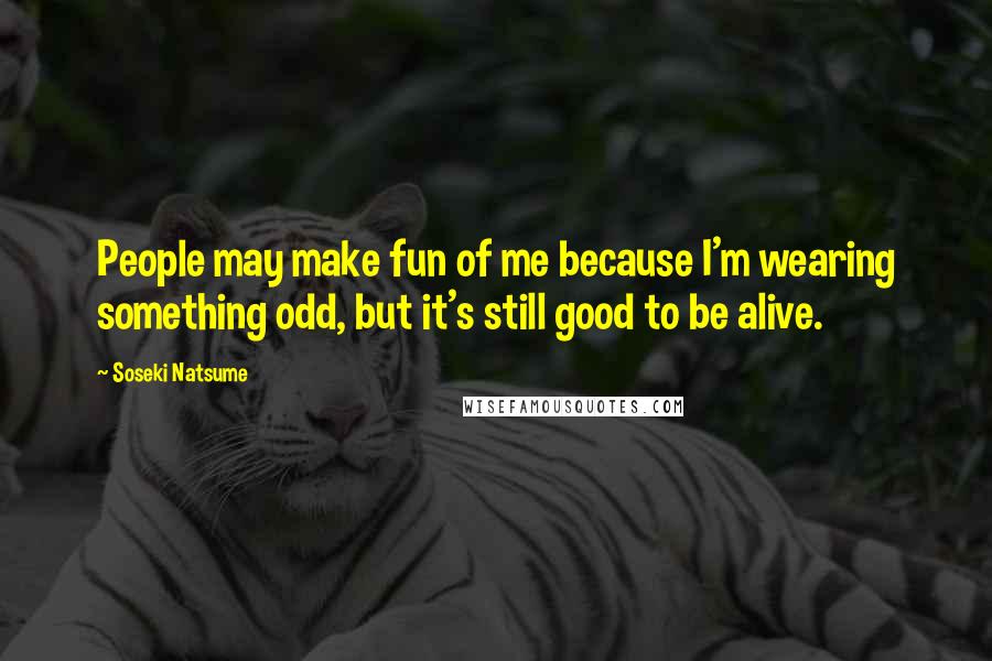 Soseki Natsume Quotes: People may make fun of me because I'm wearing something odd, but it's still good to be alive.