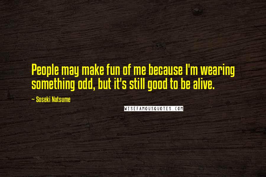 Soseki Natsume Quotes: People may make fun of me because I'm wearing something odd, but it's still good to be alive.