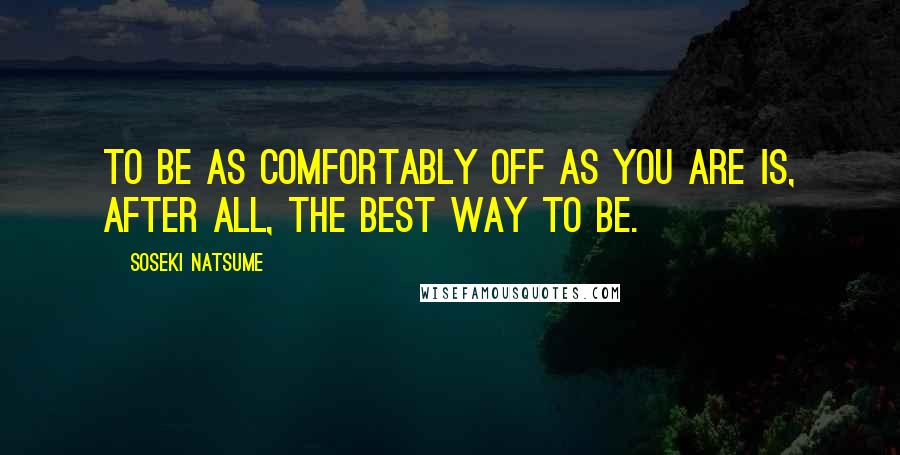 Soseki Natsume Quotes: To be as comfortably off as you are is, after all, the best way to be.