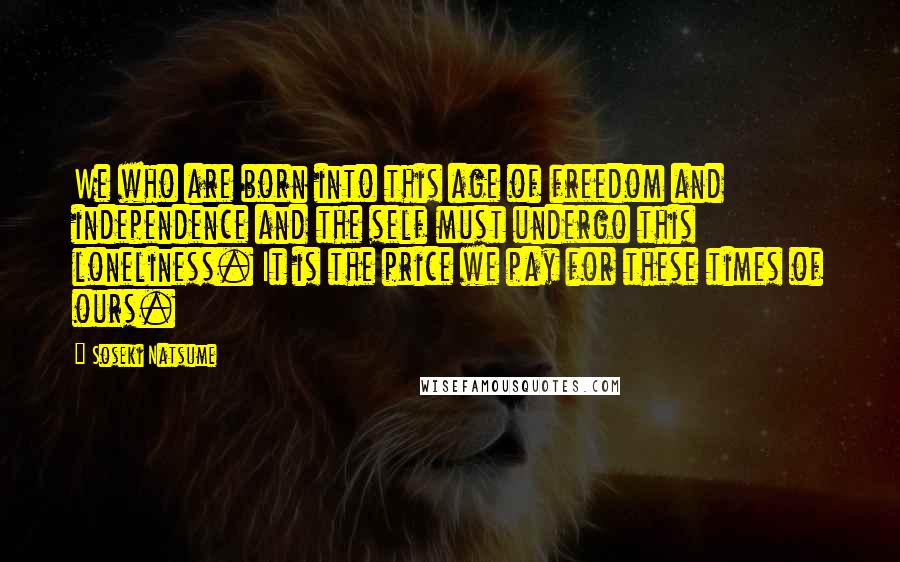 Soseki Natsume Quotes: We who are born into this age of freedom and independence and the self must undergo this loneliness. It is the price we pay for these times of ours.
