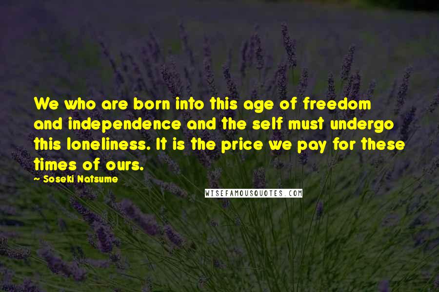 Soseki Natsume Quotes: We who are born into this age of freedom and independence and the self must undergo this loneliness. It is the price we pay for these times of ours.