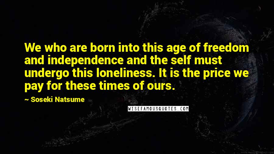 Soseki Natsume Quotes: We who are born into this age of freedom and independence and the self must undergo this loneliness. It is the price we pay for these times of ours.