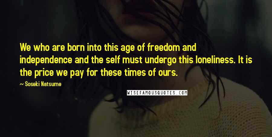 Soseki Natsume Quotes: We who are born into this age of freedom and independence and the self must undergo this loneliness. It is the price we pay for these times of ours.