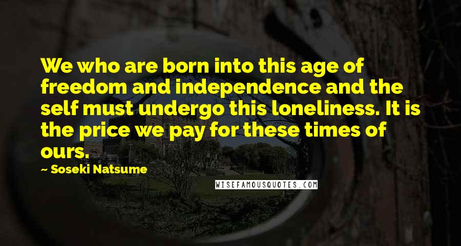 Soseki Natsume Quotes: We who are born into this age of freedom and independence and the self must undergo this loneliness. It is the price we pay for these times of ours.