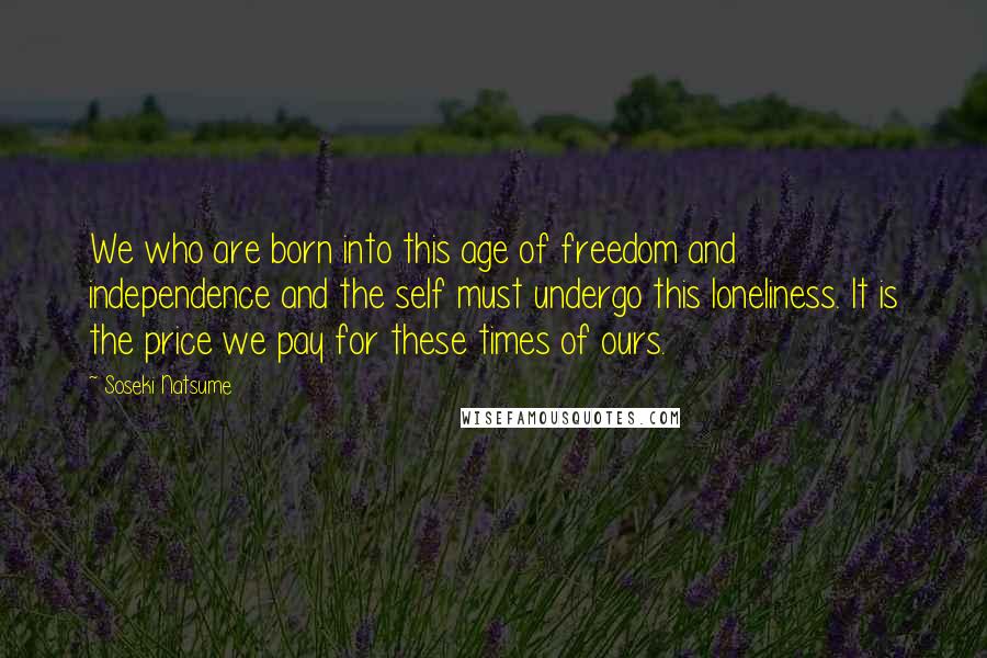 Soseki Natsume Quotes: We who are born into this age of freedom and independence and the self must undergo this loneliness. It is the price we pay for these times of ours.