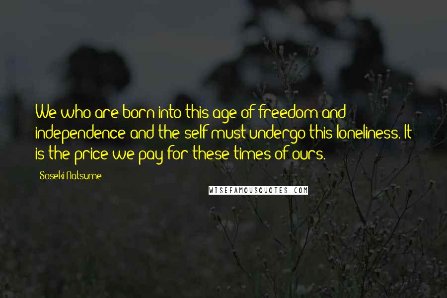 Soseki Natsume Quotes: We who are born into this age of freedom and independence and the self must undergo this loneliness. It is the price we pay for these times of ours.