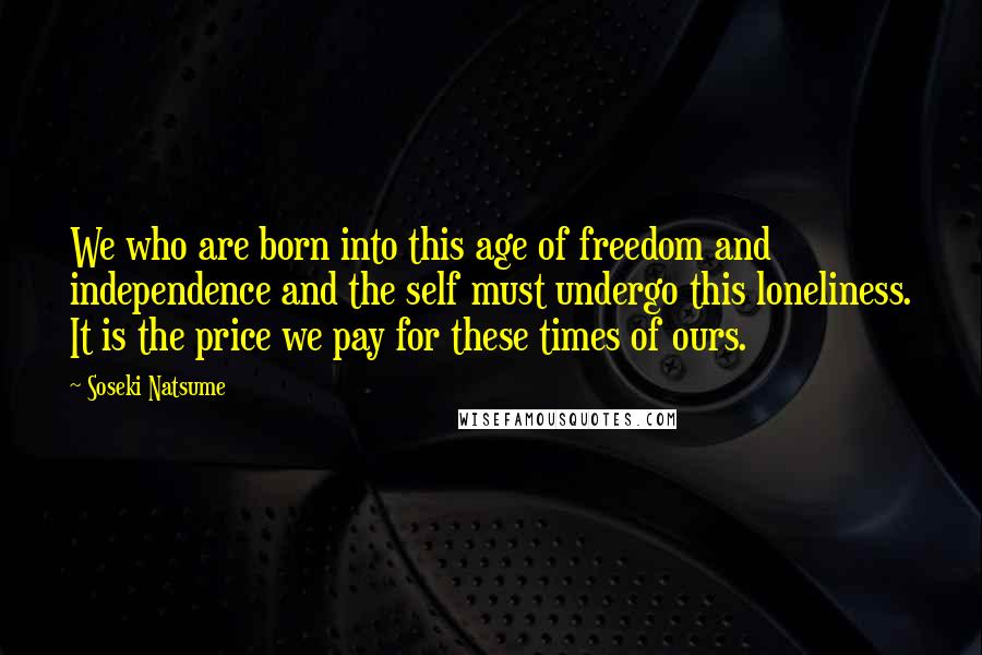 Soseki Natsume Quotes: We who are born into this age of freedom and independence and the self must undergo this loneliness. It is the price we pay for these times of ours.