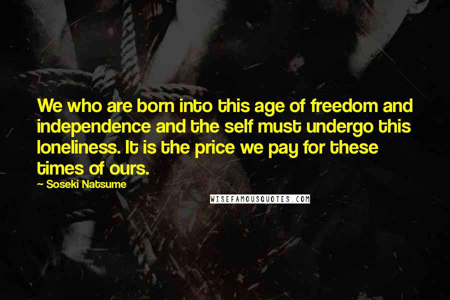 Soseki Natsume Quotes: We who are born into this age of freedom and independence and the self must undergo this loneliness. It is the price we pay for these times of ours.