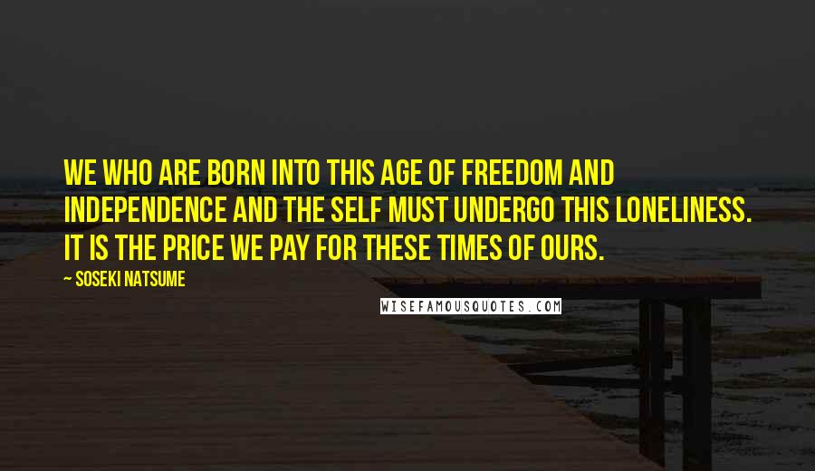 Soseki Natsume Quotes: We who are born into this age of freedom and independence and the self must undergo this loneliness. It is the price we pay for these times of ours.