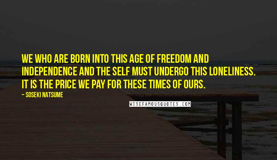 Soseki Natsume Quotes: We who are born into this age of freedom and independence and the self must undergo this loneliness. It is the price we pay for these times of ours.