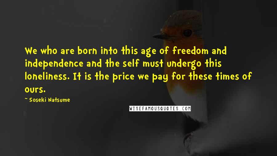 Soseki Natsume Quotes: We who are born into this age of freedom and independence and the self must undergo this loneliness. It is the price we pay for these times of ours.