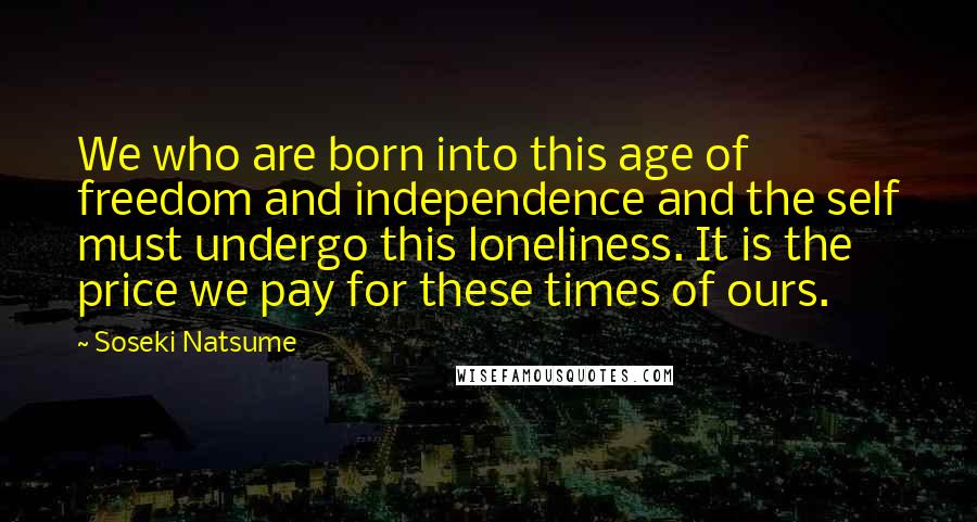 Soseki Natsume Quotes: We who are born into this age of freedom and independence and the self must undergo this loneliness. It is the price we pay for these times of ours.