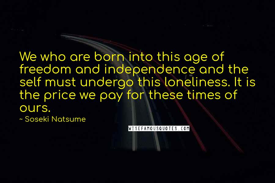 Soseki Natsume Quotes: We who are born into this age of freedom and independence and the self must undergo this loneliness. It is the price we pay for these times of ours.