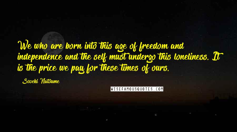 Soseki Natsume Quotes: We who are born into this age of freedom and independence and the self must undergo this loneliness. It is the price we pay for these times of ours.