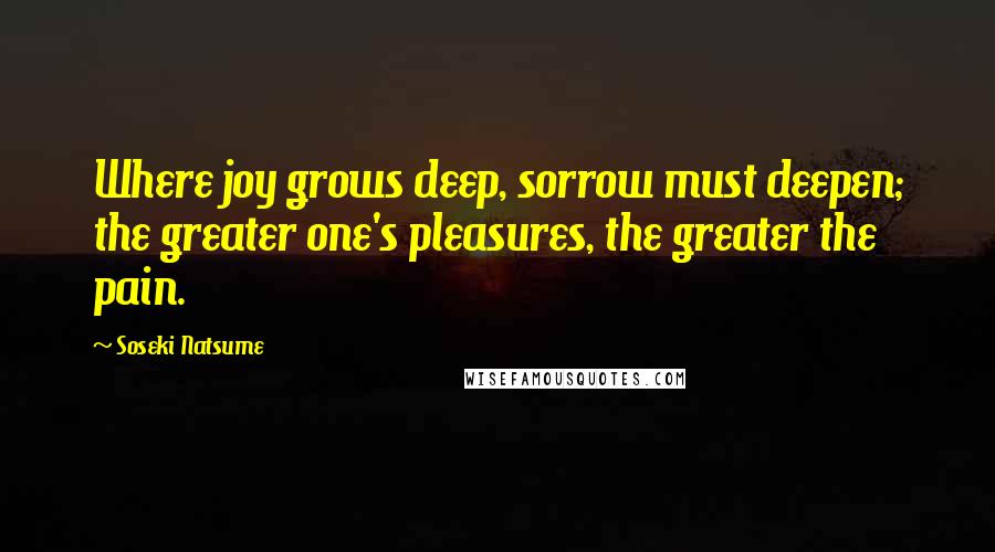 Soseki Natsume Quotes: Where joy grows deep, sorrow must deepen; the greater one's pleasures, the greater the pain.