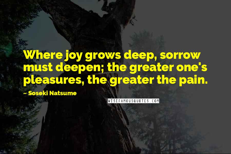 Soseki Natsume Quotes: Where joy grows deep, sorrow must deepen; the greater one's pleasures, the greater the pain.